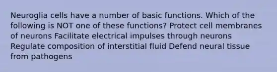 Neuroglia cells have a number of basic functions. Which of the following is NOT one of these functions? Protect cell membranes of neurons Facilitate electrical impulses through neurons Regulate composition of interstitial fluid Defend neural tissue from pathogens