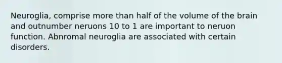 Neuroglia, comprise <a href='https://www.questionai.com/knowledge/keWHlEPx42-more-than' class='anchor-knowledge'>more than</a> half of the volume of <a href='https://www.questionai.com/knowledge/kLMtJeqKp6-the-brain' class='anchor-knowledge'>the brain</a> and outnumber neruons 10 to 1 are important to neruon function. Abnromal neuroglia are associated with certain disorders.