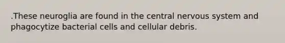 .These neuroglia are found in the central nervous system and phagocytize bacterial cells and cellular debris.