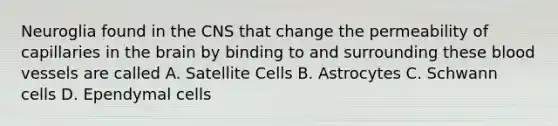 Neuroglia found in the CNS that change the permeability of capillaries in <a href='https://www.questionai.com/knowledge/kLMtJeqKp6-the-brain' class='anchor-knowledge'>the brain</a> by binding to and surrounding these blood vessels are called A. Satellite Cells B. Astrocytes C. Schwann cells D. Ependymal cells