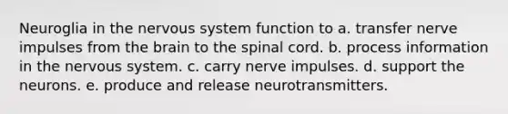 Neuroglia in the nervous system function to a. transfer nerve impulses from the brain to the spinal cord. b. process information in the nervous system. c. carry nerve impulses. d. support the neurons. e. produce and release neurotransmitters.