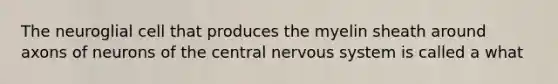 The neuroglial cell that produces the myelin sheath around axons of neurons of the central nervous system is called a what