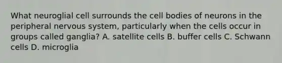 What neuroglial cell surrounds the cell bodies of neurons in the peripheral nervous system, particularly when the cells occur in groups called ganglia? A. satellite cells B. buffer cells C. Schwann cells D. microglia