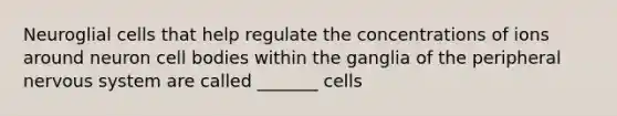 Neuroglial cells that help regulate the concentrations of ions around neuron cell bodies within the ganglia of the peripheral nervous system are called _______ cells