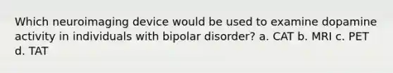 Which neuroimaging device would be used to examine dopamine activity in individuals with bipolar disorder? a. CAT b. MRI c. PET d. TAT