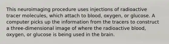 This neuroimaging procedure uses injections of radioactive tracer molecules, which attach to blood, oxygen, or glucose. A computer picks up the information from the tracers to construct a three-dimensional image of where the radioactive blood, oxygen, or glucose is being used in the brain.