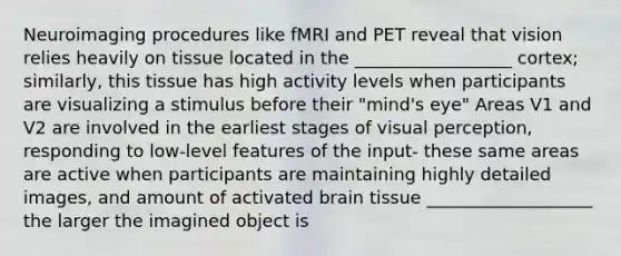 Neuroimaging procedures like fMRI and PET reveal that vision relies heavily on tissue located in the __________________ cortex; similarly, this tissue has high activity levels when participants are visualizing a stimulus before their "mind's eye" Areas V1 and V2 are involved in the earliest stages of visual perception, responding to low-level features of the input- these same areas are active when participants are maintaining highly detailed images, and amount of activated brain tissue ___________________ the larger the imagined object is