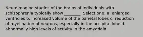 Neuroimaging studies of the brains of individuals with schizophrenia typically show ________. Select one: a. enlarged ventricles b. increased volume of the parietal lobes c. reduction of myelination of neurons, especially in the occipital lobe d. abnormally high levels of activity in the amygdala