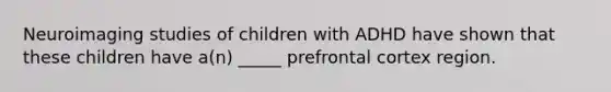 Neuroimaging studies of children with ADHD have shown that these children have a(n) _____ prefrontal cortex region.