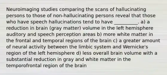 Neuroimaging studies comparing the scans of hallucinating persons to those of non-hallucinating persons reveal that those who have speech hallucinations tend to have __________. a) a reduction in brain (gray matter) volume in the left hemisphere auditory and speech perception areas b) more white matter in the frontal and temporal regions of the brain c) a greater amount of neural activity between the limbic system and Wernicke's region of the left hemisphere d) less overall brain volume with a substantial reduction in gray and white matter in the temporofrontal region of the brain