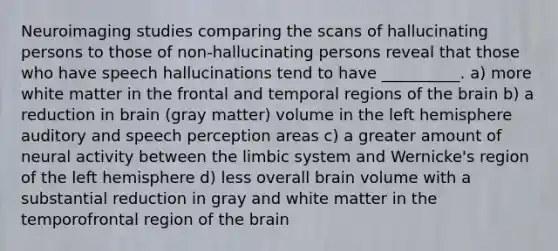 Neuroimaging studies comparing the scans of hallucinating persons to those of non-hallucinating persons reveal that those who have speech hallucinations tend to have __________. a) more white matter in the frontal and temporal regions of the brain b) a reduction in brain (gray matter) volume in the left hemisphere auditory and speech perception areas c) a greater amount of neural activity between the limbic system and Wernicke's region of the left hemisphere d) less overall brain volume with a substantial reduction in gray and white matter in the temporofrontal region of the brain