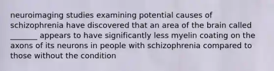 neuroimaging studies examining potential causes of schizophrenia have discovered that an area of the brain called _______ appears to have significantly less myelin coating on the axons of its neurons in people with schizophrenia compared to those without the condition