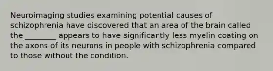 Neuroimaging studies examining potential causes of schizophrenia have discovered that an area of the brain called the ________ appears to have significantly less myelin coating on the axons of its neurons in people with schizophrenia compared to those without the condition.