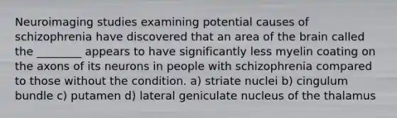 Neuroimaging studies examining potential causes of schizophrenia have discovered that an area of the brain called the ________ appears to have significantly less myelin coating on the axons of its neurons in people with schizophrenia compared to those without the condition. a) striate nuclei b) cingulum bundle c) putamen d) lateral geniculate nucleus of the thalamus