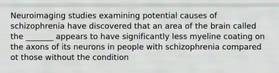 Neuroimaging studies examining potential causes of schizophrenia have discovered that an area of the brain called the _______ appears to have significantly less myeline coating on the axons of its neurons in people with schizophrenia compared ot those without the condition