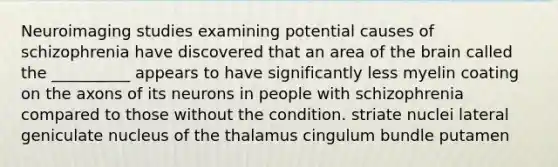 Neuroimaging studies examining potential causes of schizophrenia have discovered that an area of the brain called the __________ appears to have significantly less myelin coating on the axons of its neurons in people with schizophrenia compared to those without the condition. striate nuclei lateral geniculate nucleus of the thalamus cingulum bundle putamen