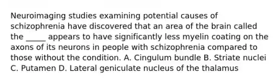 Neuroimaging studies examining potential causes of schizophrenia have discovered that an area of <a href='https://www.questionai.com/knowledge/kLMtJeqKp6-the-brain' class='anchor-knowledge'>the brain</a> called the _____ appears to have significantly less myelin coating on the axons of its neurons in people with schizophrenia compared to those without the condition. A. Cingulum bundle B. Striate nuclei C. Putamen D. Lateral geniculate nucleus of the thalamus