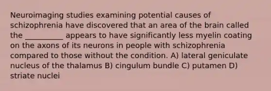 Neuroimaging studies examining potential causes of schizophrenia have discovered that an area of the brain called the __________ appears to have significantly less myelin coating on the axons of its neurons in people with schizophrenia compared to those without the condition. A) lateral geniculate nucleus of the thalamus B) cingulum bundle C) putamen D) striate nuclei