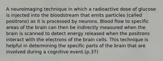 A neuroimaging technique in which a radioactive dose of glucose is injected into the bloodstream that emits particles (called positrons) as it is processed by neurons. Blood flow to specific areas of the brain can then be indirectly measured when the brain is scanned to detect energy released when the positrons interact with the electrons of the brain cells. This technique is helpful in determining the specific parts of the brain that are involved during a cognitive event.(p.37)