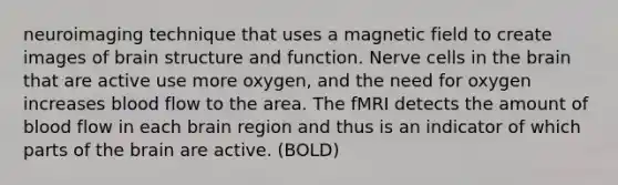 neuroimaging technique that uses a magnetic field to create images of brain structure and function. Nerve cells in the brain that are active use more oxygen, and the need for oxygen increases blood flow to the area. The fMRI detects the amount of blood flow in each brain region and thus is an indicator of which parts of the brain are active. (BOLD)