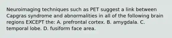 Neuroimaging techniques such as PET suggest a link between Capgras syndrome and abnormalities in all of the following brain regions EXCEPT the: A. prefrontal cortex. B. amygdala. C. temporal lobe. D. fusiform face area.