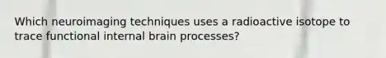 Which neuroimaging techniques uses a radioactive isotope to trace functional internal brain processes?