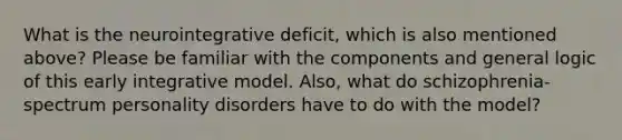 What is the neurointegrative deficit, which is also mentioned above? Please be familiar with the components and general logic of this early integrative model. Also, what do schizophrenia-spectrum personality disorders have to do with the model?