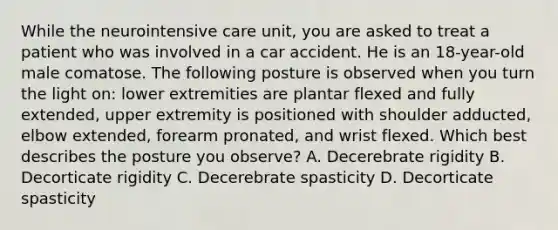 While the neurointensive care unit, you are asked to treat a patient who was involved in a car accident. He is an 18-year-old male comatose. The following posture is observed when you turn the light on: lower extremities are plantar flexed and fully extended, upper extremity is positioned with shoulder adducted, elbow extended, forearm pronated, and wrist flexed. Which best describes the posture you observe? A. Decerebrate rigidity B. Decorticate rigidity C. Decerebrate spasticity D. Decorticate spasticity