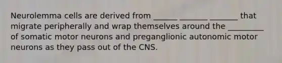 Neurolemma cells are derived from ______ _______ _______ that migrate peripherally and wrap themselves around the _________ of somatic motor neurons and preganglionic autonomic motor neurons as they pass out of the CNS.