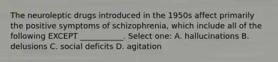 The neuroleptic drugs introduced in the 1950s affect primarily the positive symptoms of schizophrenia, which include all of the following EXCEPT ___________. Select one: A. hallucinations B. delusions C. social deficits D. agitation