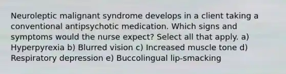 Neuroleptic malignant syndrome develops in a client taking a conventional antipsychotic medication. Which signs and symptoms would the nurse expect? Select all that apply. a) Hyperpyrexia b) Blurred vision c) Increased muscle tone d) Respiratory depression e) Buccolingual lip-smacking