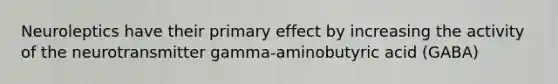 Neuroleptics have their primary effect by increasing the activity of the neurotransmitter gamma-aminobutyric acid (GABA)