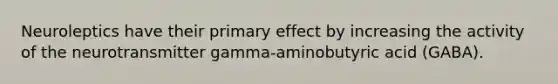 Neuroleptics have their primary effect by increasing the activity of the neurotransmitter gamma-aminobutyric acid (GABA).