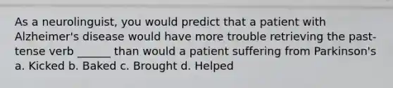 As a neurolinguist, you would predict that a patient with Alzheimer's disease would have more trouble retrieving the past-tense verb ______ than would a patient suffering from Parkinson's a. Kicked b. Baked c. Brought d. Helped