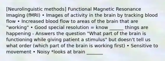 [Neurolinguistic methods] Functional Magnetic Resonance Imaging (fMRI) • Images of activity in the brain by tracking blood flow • Increased blood flow to areas of the brain that are "working" • Good special resolution = know ______ things are happening - Answers the question "What part of the brain is functioning while giving patient a stimulus" but doesn't tell us what order (which part of the brain is working first) • Sensitive to movement • Noisy *looks at brain _______