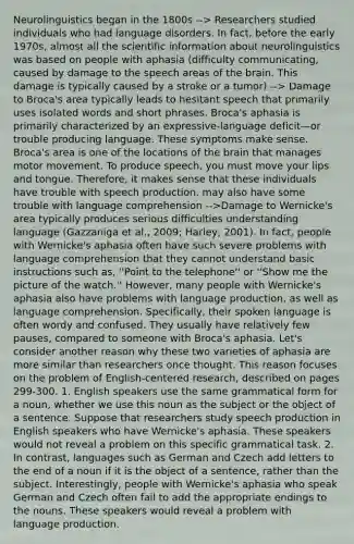 Neurolinguistics began in the 1800s --> Researchers studied individuals who had language disorders. In fact, before the early 1970s, almost all the scientific information about neurolinguistics was based on people with aphasia (difficulty communicating, caused by damage to the speech areas of the brain. This damage is typically caused by a stroke or a tumor) --> Damage to Broca's area typically leads to hesitant speech that primarily uses isolated words and short phrases. Broca's aphasia is primarily characterized by an expressive-language deficit—or trouble producing language. These symptoms make sense. Broca's area is one of the locations of the brain that manages motor movement. To produce speech, you must move your lips and tongue. Therefore, it makes sense that these individuals have trouble with speech production. may also have some trouble with language comprehension -->Damage to Wernicke's area typically produces serious difficulties understanding language (Gazzaniga et al., 2009; Harley, 2001). In fact, people with Wernicke's aphasia often have such severe problems with language comprehension that they cannot understand basic instructions such as, ''Point to the telephone'' or ''Show me the picture of the watch.'' However, many people with Wernicke's aphasia also have problems with language production, as well as language comprehension. Specifically, their spoken language is often wordy and confused. They usually have relatively few pauses, compared to someone with Broca's aphasia. Let's consider another reason why these two varieties of aphasia are more similar than researchers once thought. This reason focuses on the problem of English-centered research, described on pages 299-300. 1. English speakers use the same grammatical form for a noun, whether we use this noun as the subject or the object of a sentence. Suppose that researchers study speech production in English speakers who have Wernicke's aphasia. These speakers would not reveal a problem on this specific grammatical task. 2. In contrast, languages such as German and Czech add letters to the end of a noun if it is the object of a sentence, rather than the subject. Interestingly, people with Wernicke's aphasia who speak German and Czech often fail to add the appropriate endings to the nouns. These speakers would reveal a problem with language production.