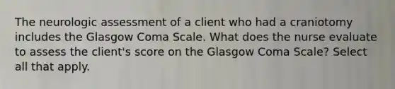 The neurologic assessment of a client who had a craniotomy includes the Glasgow Coma Scale. What does the nurse evaluate to assess the client's score on the Glasgow Coma Scale? Select all that apply.