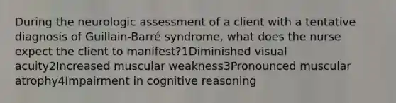 During the neurologic assessment of a client with a tentative diagnosis of Guillain-Barré syndrome, what does the nurse expect the client to manifest?1Diminished visual acuity2Increased muscular weakness3Pronounced muscular atrophy4Impairment in cognitive reasoning