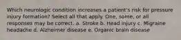 Which neurologic condition increases a patient's risk for pressure injury formation? Select all that apply. One, some, or all responses may be correct. a. Stroke b. Head injury c. Migraine headache d. Alzheimer disease e. Organic brain disease