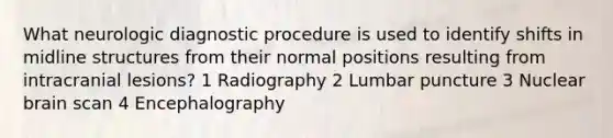 What neurologic diagnostic procedure is used to identify shifts in midline structures from their normal positions resulting from intracranial lesions? 1 Radiography 2 Lumbar puncture 3 Nuclear brain scan 4 Encephalography