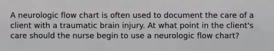 A neurologic flow chart is often used to document the care of a client with a traumatic brain injury. At what point in the client's care should the nurse begin to use a neurologic flow chart?