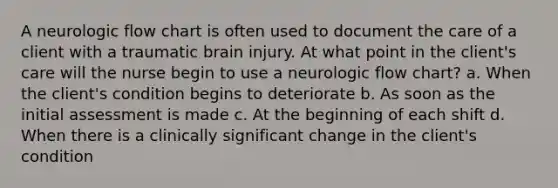 A neurologic flow chart is often used to document the care of a client with a traumatic brain injury. At what point in the client's care will the nurse begin to use a neurologic flow chart? a. When the client's condition begins to deteriorate b. As soon as the initial assessment is made c. At the beginning of each shift d. When there is a clinically significant change in the client's condition