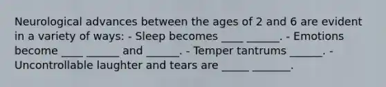 Neurological advances between the ages of 2 and 6 are evident in a variety of ways: - Sleep becomes ____ ______. - Emotions become ____ ______ and ______. - Temper tantrums ______. - Uncontrollable laughter and tears are _____ _______.