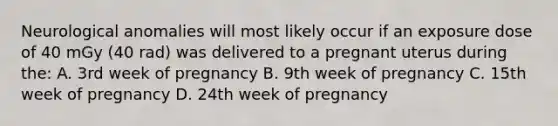 Neurological anomalies will most likely occur if an exposure dose of 40 mGy (40 rad) was delivered to a pregnant uterus during the: A. 3rd week of pregnancy B. 9th week of pregnancy C. 15th week of pregnancy D. 24th week of pregnancy