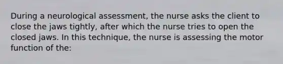 During a neurological assessment, the nurse asks the client to close the jaws tightly, after which the nurse tries to open the closed jaws. In this technique, the nurse is assessing the motor function of the: