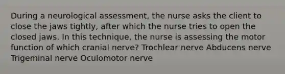 During a neurological assessment, the nurse asks the client to close the jaws tightly, after which the nurse tries to open the closed jaws. In this technique, the nurse is assessing the motor function of which cranial nerve? Trochlear nerve Abducens nerve Trigeminal nerve Oculomotor nerve