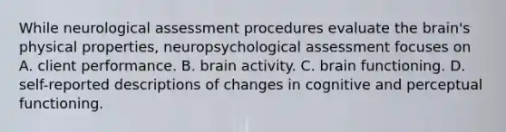 While neurological assessment procedures evaluate the brain's physical properties, neuropsychological assessment focuses on A. client performance. B. brain activity. C. brain functioning. D. self-reported descriptions of changes in cognitive and perceptual functioning.