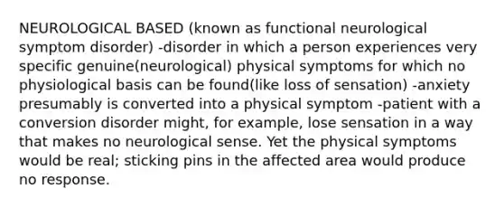 NEUROLOGICAL BASED (known as functional neurological symptom disorder) -disorder in which a person experiences very specific genuine(neurological) physical symptoms for which no physiological basis can be found(like loss of sensation) -anxiety presumably is converted into a physical symptom -patient with a conversion disorder might, for example, lose sensation in a way that makes no neurological sense. Yet the physical symptoms would be real; sticking pins in the affected area would produce no response.