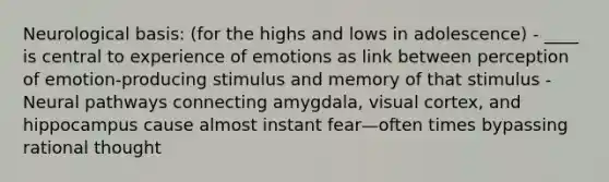 Neurological basis: (for the highs and lows in adolescence) - ____ is central to experience of emotions as link between perception of emotion-producing stimulus and memory of that stimulus - Neural pathways connecting amygdala, visual cortex, and hippocampus cause almost instant fear—often times bypassing rational thought