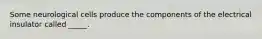 Some neurological cells produce the components of the electrical insulator called _____.
